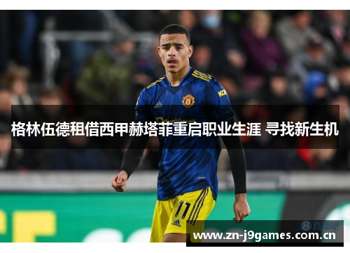 格林伍德租借西甲赫塔菲重启职业生涯 寻找新生机 格林伍德租借西甲赫塔菲重启职业生涯 寻找新生机