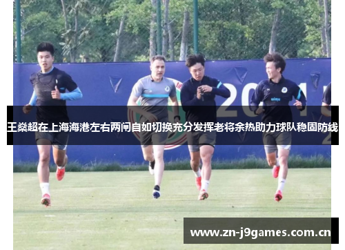 王燊超在上海海港左右两闸自如切换充分发挥老将余热助力球队稳固防线 王燊超在上海海港左右两闸自如切换充分发挥老将余热助力球队稳固防线